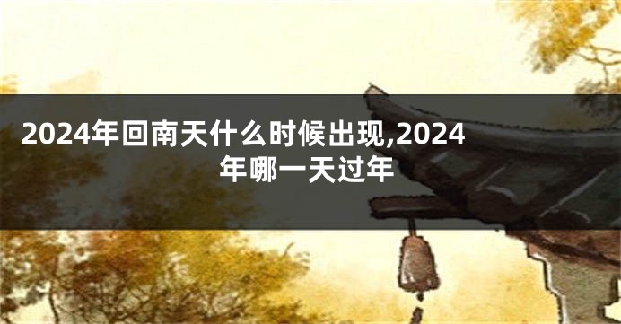 2024年回南天什么时候出现,2024年哪一天过年