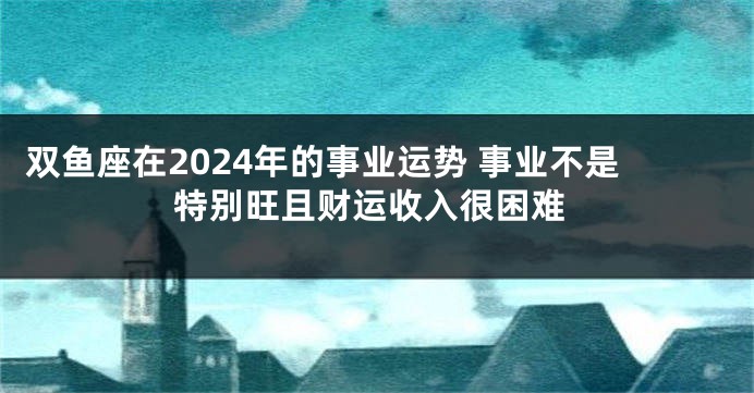 双鱼座在2024年的事业运势 事业不是特别旺且财运收入很困难