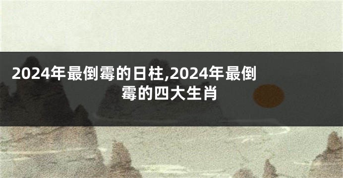 2024年最倒霉的日柱,2024年最倒霉的四大生肖