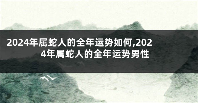 2024年属蛇人的全年运势如何,2024年属蛇人的全年运势男性
