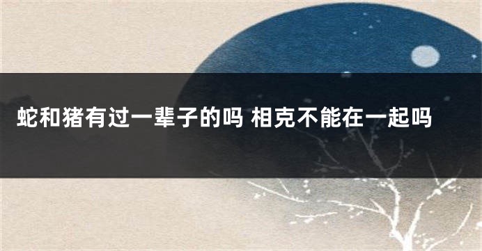 蛇和猪有过一辈子的吗 相克不能在一起吗
