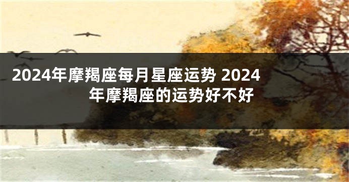2024年摩羯座每月星座运势 2024年摩羯座的运势好不好