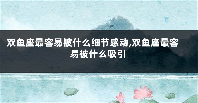 双鱼座最容易被什么细节感动,双鱼座最容易被什么吸引