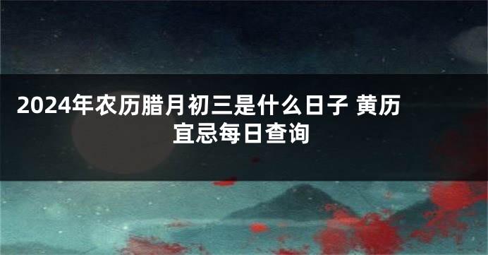 2024年农历腊月初三是什么日子 黄历宜忌每日查询