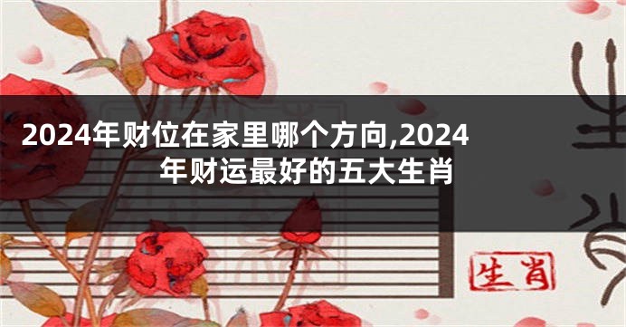 2024年财位在家里哪个方向,2024年财运最好的五大生肖