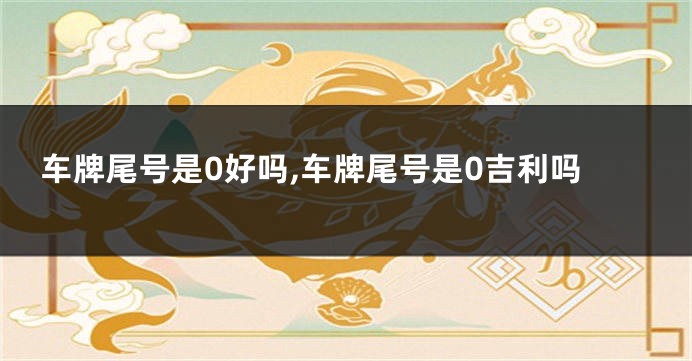 车牌尾号是0好吗,车牌尾号是0吉利吗