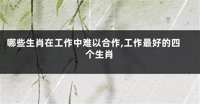哪些生肖在工作中难以合作,工作最好的四个生肖
