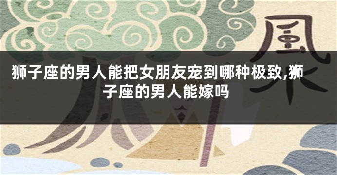 狮子座的男人能把女朋友宠到哪种极致,狮子座的男人能嫁吗