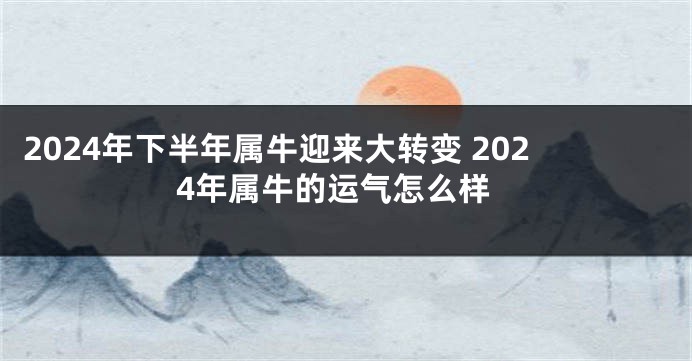 2024年下半年属牛迎来大转变 2024年属牛的运气怎么样