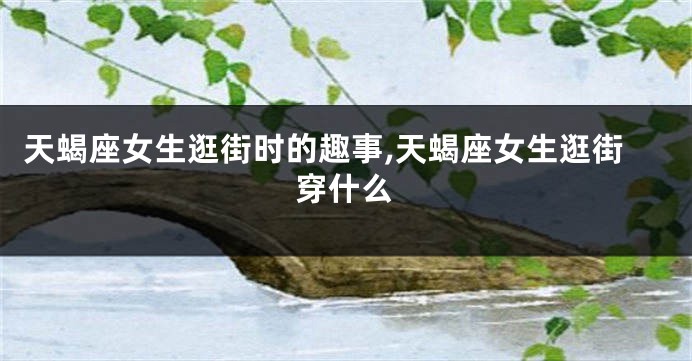 天蝎座女生逛街时的趣事,天蝎座女生逛街穿什么