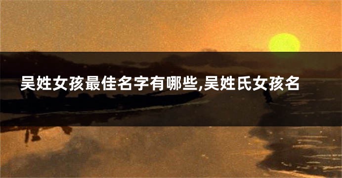吴姓女孩最佳名字有哪些,吴姓氏女孩名