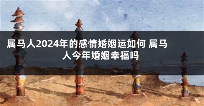 属马人2024年的感情婚姻运如何 属马人今年婚姻幸福吗