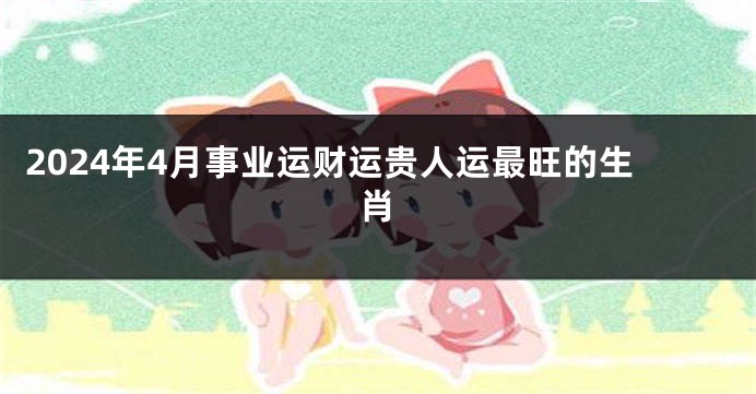 2024年4月事业运财运贵人运最旺的生肖