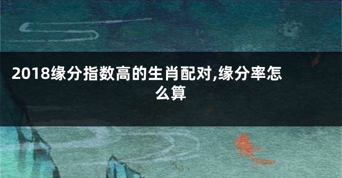 2018缘分指数高的生肖配对,缘分率怎么算
