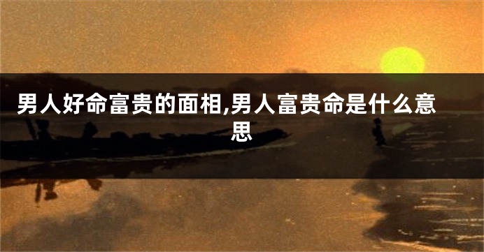 男人好命富贵的面相,男人富贵命是什么意思