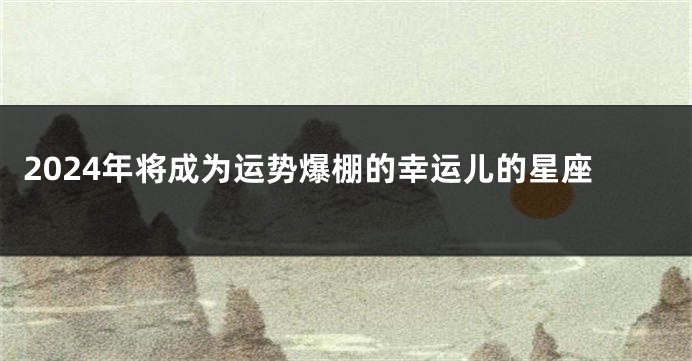 2024年将成为运势爆棚的幸运儿的星座