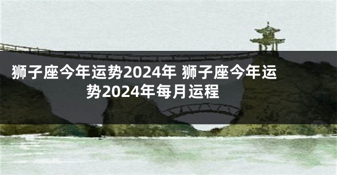狮子座今年运势2024年 狮子座今年运势2024年每月运程
