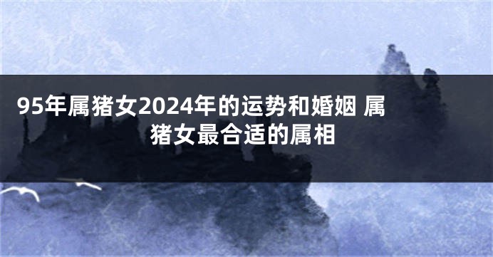 95年属猪女2024年的运势和婚姻 属猪女最合适的属相