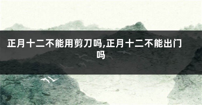 正月十二不能用剪刀吗,正月十二不能出门吗