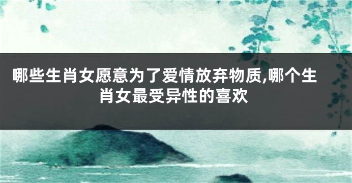 哪些生肖女愿意为了爱情放弃物质,哪个生肖女最受异性的喜欢