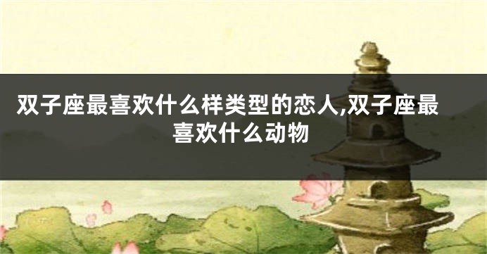 双子座最喜欢什么样类型的恋人,双子座最喜欢什么动物