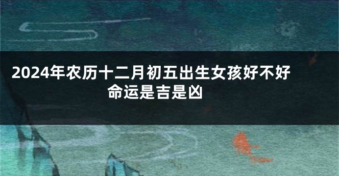 2024年农历十二月初五出生女孩好不好 命运是吉是凶 
