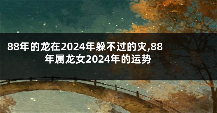 88年的龙在2024年躲不过的灾,88年属龙女2024年的运势