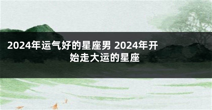 2024年运气好的星座男 2024年开始走大运的星座