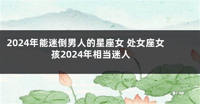 2024年能迷倒男人的星座女 处女座女孩2024年相当迷人