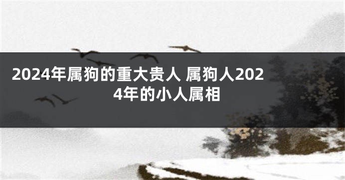 2024年属狗的重大贵人 属狗人2024年的小人属相