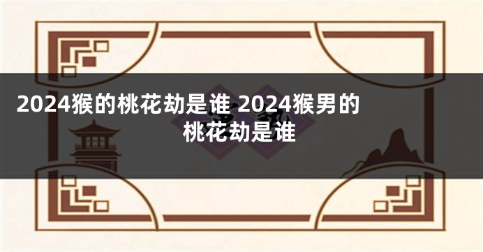 2024猴的桃花劫是谁 2024猴男的桃花劫是谁