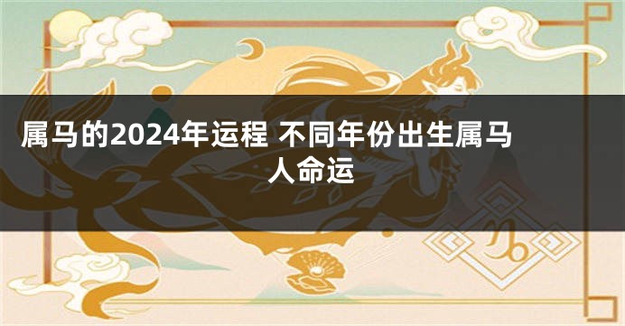 属马的2024年运程 不同年份出生属马人命运