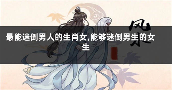 最能迷倒男人的生肖女,能够迷倒男生的女生