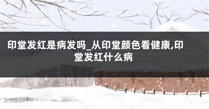 印堂发红是病发吗_从印堂颜色看健康,印堂发红什么病