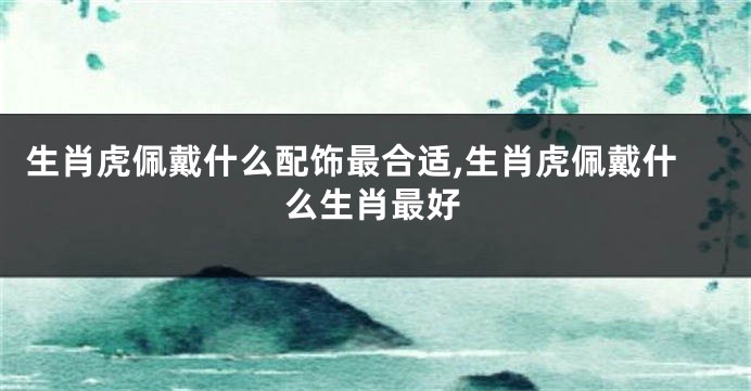生肖虎佩戴什么配饰最合适,生肖虎佩戴什么生肖最好