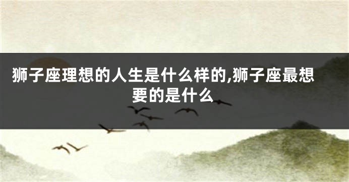 狮子座理想的人生是什么样的,狮子座最想要的是什么