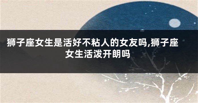 狮子座女生是活好不粘人的女友吗,狮子座女生活泼开朗吗
