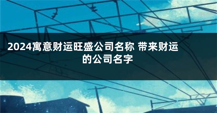 2024寓意财运旺盛公司名称 带来财运的公司名字