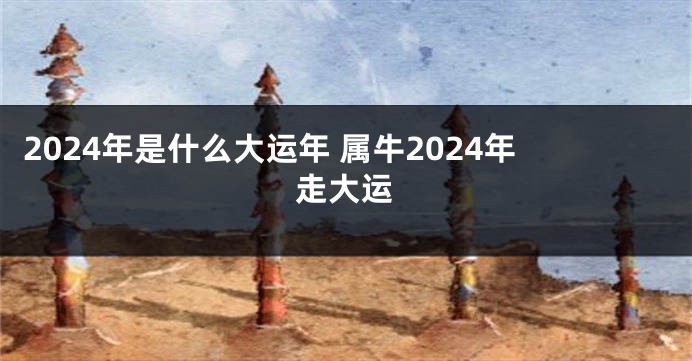 2024年是什么大运年 属牛2024年走大运