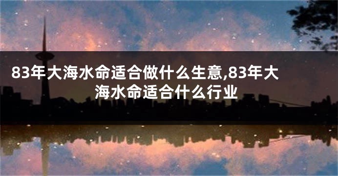 83年大海水命适合做什么生意,83年大海水命适合什么行业