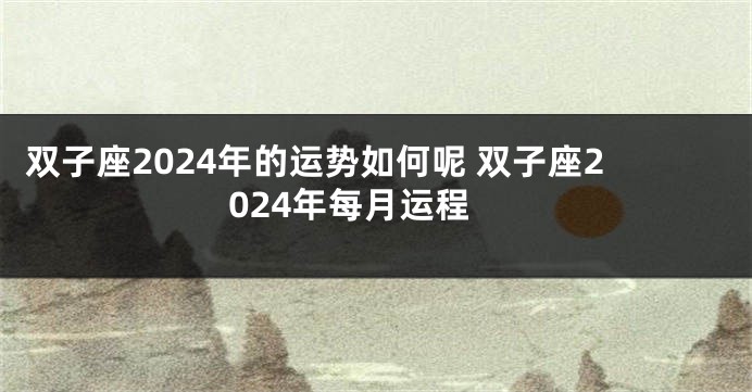 双子座2024年的运势如何呢 双子座2024年每月运程