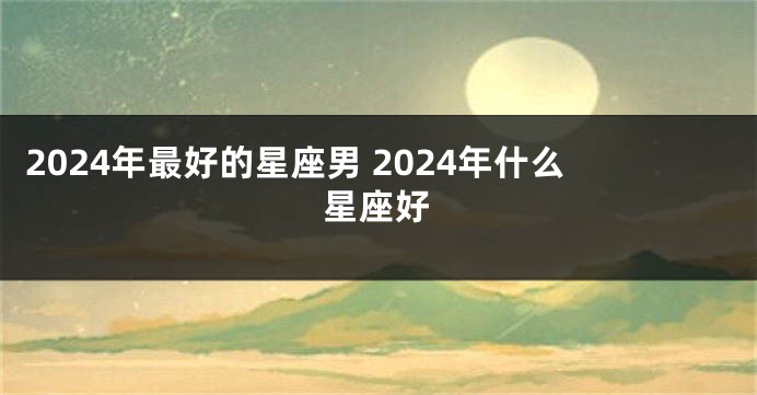 2024年最好的星座男 2024年什么星座好