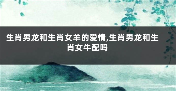 生肖男龙和生肖女羊的爱情,生肖男龙和生肖女牛配吗