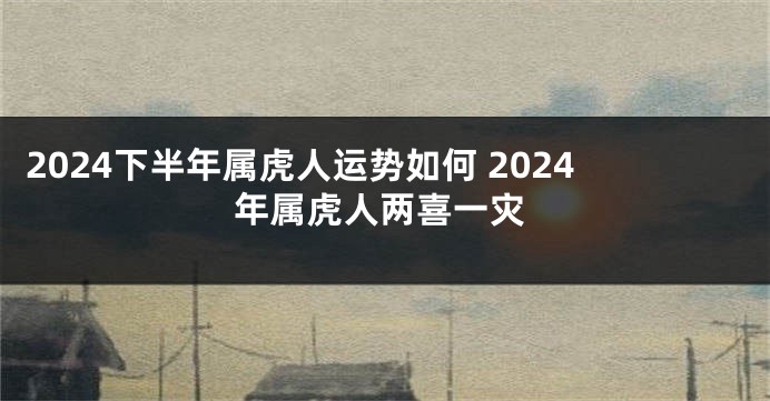 2024下半年属虎人运势如何 2024年属虎人两喜一灾