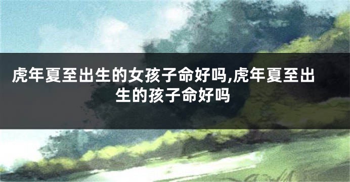 虎年夏至出生的女孩子命好吗,虎年夏至出生的孩子命好吗