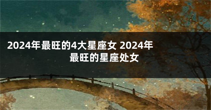 2024年最旺的4大星座女 2024年最旺的星座处女