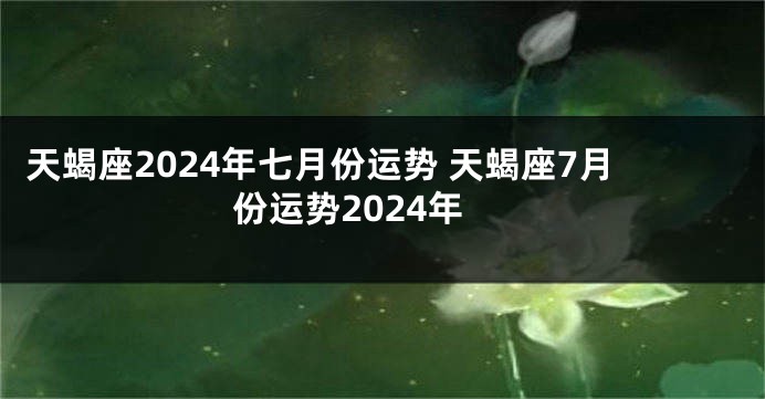 天蝎座2024年七月份运势 天蝎座7月份运势2024年