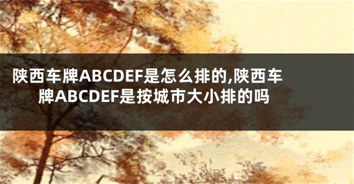 陕西车牌ABCDEF是怎么排的,陕西车牌ABCDEF是按城市大小排的吗