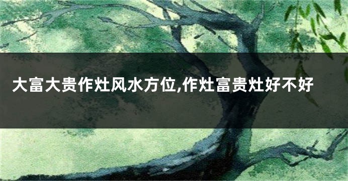 大富大贵作灶风水方位,作灶富贵灶好不好