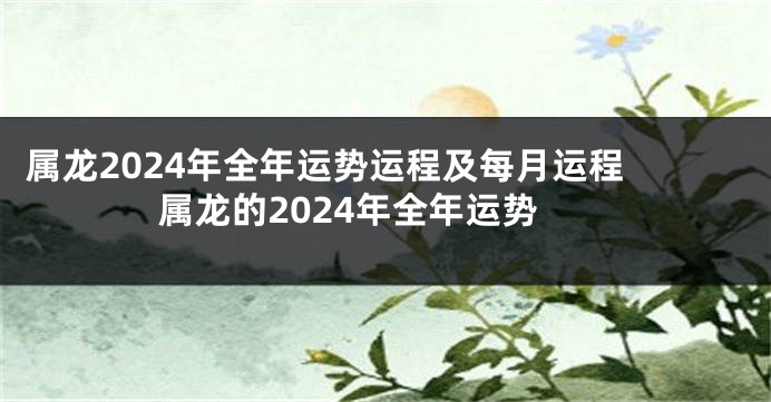 属龙2024年全年运势运程及每月运程 属龙的2024年全年运势